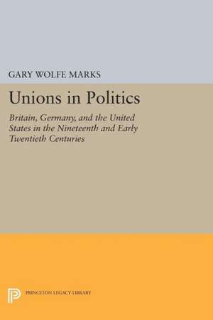 Unions in Politics – Britain, Germany, and the United States in the Nineteenth and Early Twentieth Centuries de Gary Wolfe Marks