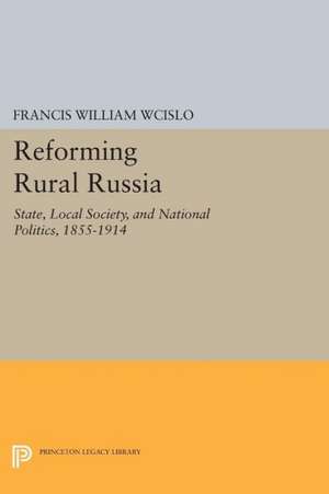 Reforming Rural Russia – State, Local Society, and National Politics, 1855–1914 de Francis William Wcislo