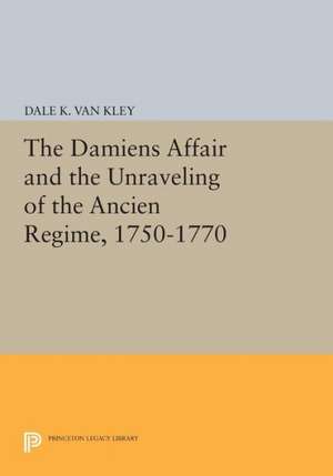 The Damiens Affair and the Unraveling of the Ancien Regime, 1750–1770 de Dale K. Van Kley