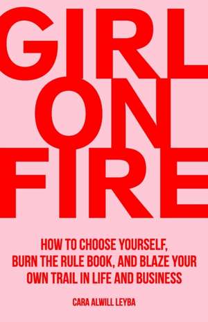 Girl On Fire: How to Choose Yourself, Burn the Rule Book, and Blaze Your Own Trail in Life and Business de Cara Alwill Leyba