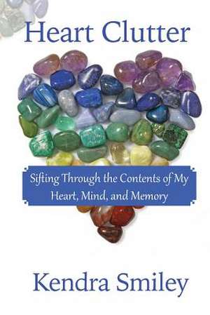 Heart Clutter: Sifting Through the Contents of My Heart, Mind, and Memory de Kendra Smiley