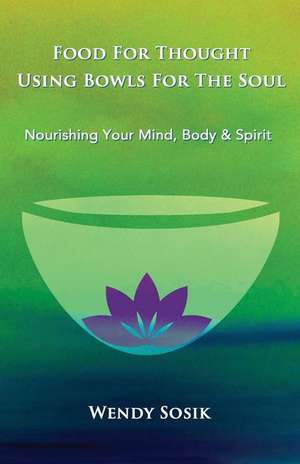 Food For Thought Using Bowls For The Soul: Nourishing Your Mind, Body & Spirit de Wendy Sosik