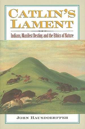 Catlin's Lament: Indians, Manifest Destiny, and the Ethics of Nature de John Hausdoerffer