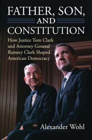 Father, Son, and Constitution: How Justice Tom Clark and Attorney General Ramsey Clark Shaped American Democracy de Alexander Wohl