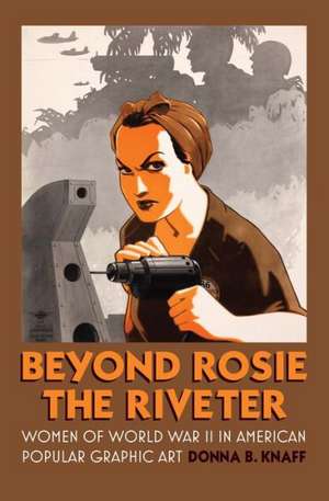 Beyond Rosie the Riveter: Women of World War II in American Popular Graphic Art de Donna B. Knaff