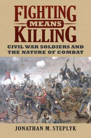 Fighting Means Killing: Civil War Soldiers and the Nature of Combat de Jonathan M. Steplyk