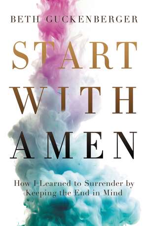 Start with Amen: How I Learned to Surrender by Keeping the End in Mind de Beth Guckenberger