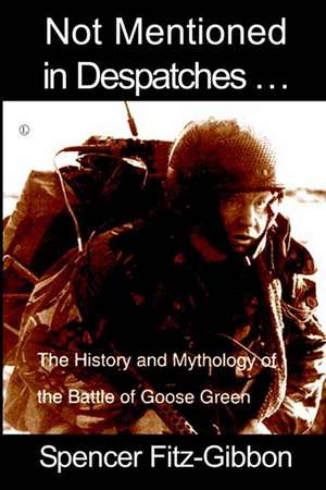 Not Mentioned in Despatches. . .: The History and Mythology of the Battle of Goose Green de Spencer Fitz-Gibbon