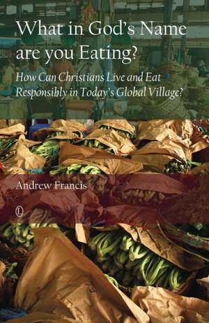 What in God's Name Are You Eating? How Can Christians Live and Eat Responsibly in Today S Global Village? de Andrew Francis