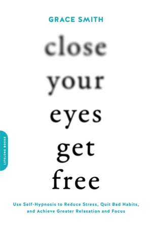 Close Your Eyes, Get Free: Use Self-Hypnosis to Reduce Stress, Quit Bad Habits, and Achieve Greater Relaxation and Focus de Grace Smith