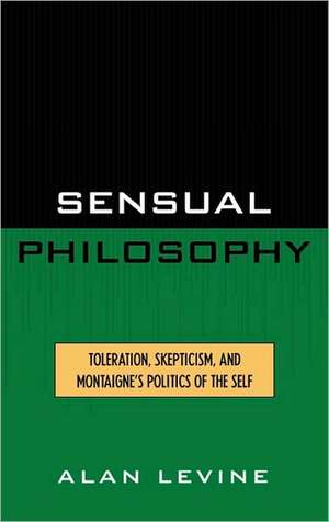 Sensual Philosophy: Toleration, Skepticism, and Montaigne's Politics of the Self de Alan Levine