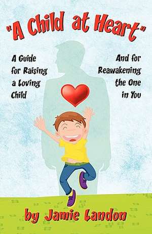 A Child at Heart - A Guide for Raising a Loving Child and for Reawakening the One in You de Jamie Landon