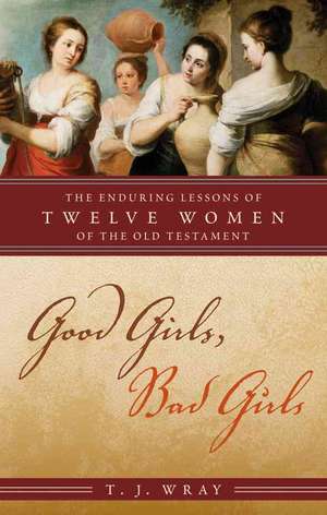 Good Girls, Bad Girls: The Enduring Lessons of Twelve Women of the Old Testament de T. J. Wray