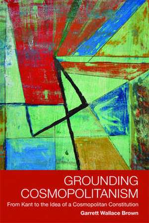 Grounding Cosmopolitanism: From Kant to the Idea of a Cosmopolitan Constitution de Garrett Wallace Brown