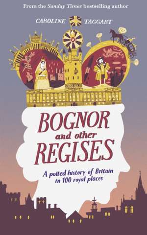 Bognor and Other Regises: A Potted History of Britain in 100 Royal Places de Caroline Taggart