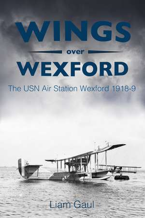 Wings Over Wexford: The USN Air Station Wexford 1918-19 de Liam Gaul