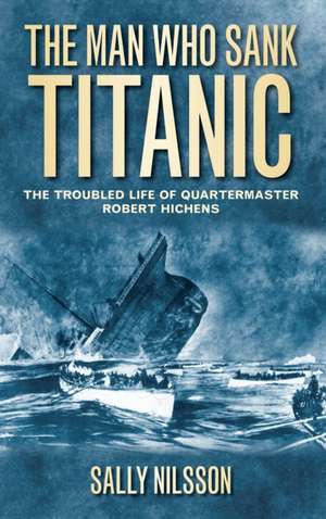 The Man Who Sank Titanic: The Troubled Life of Quartermaster Robert Hichens de Sally Nilsson