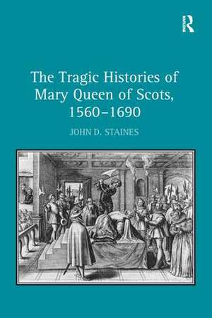 The Tragic Histories of Mary Queen of Scots, 1560-1690: Rhetoric, Passions and Political Literature de John D. Staines