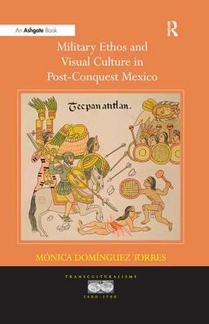 Military Ethos and Visual Culture in Post-Conquest Mexico de M�nicaDom�nguez Torres