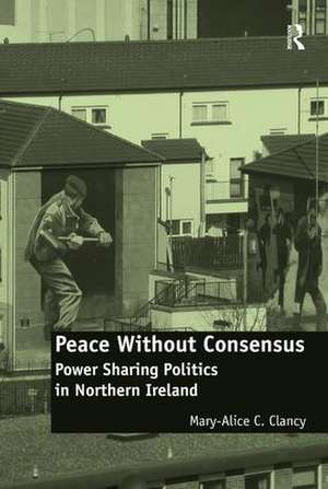 Peace Without Consensus: Power Sharing Politics in Northern Ireland de Mary-Alice C. Clancy