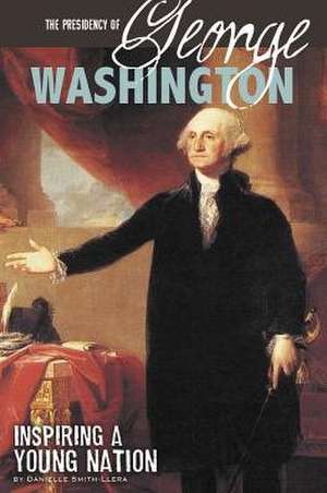 The Presidency of George Washington: Inspiring a Young Nation de Danielle Smith-Llera