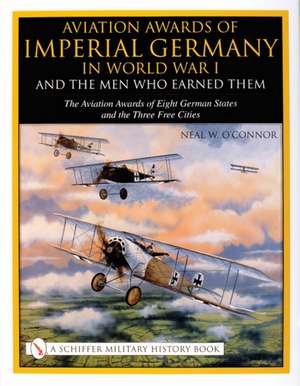 Aviation Awards of Imperial Germany in World War I and the Men Who Earned Them: Volume VII - The Aviation Awards of Eight German States and the Three Free Cities de Neal W. O'Connor