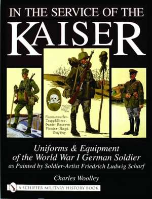 In the Service of the Kaiser: Uniforms & Equipment of the World War I German Soldier as Painted by Soldier-Artist Friedrich Ludwig Scharf de Charles Woolley