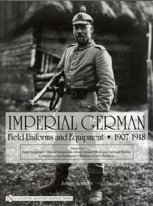 Imperial German Field Uniforms and Equipment 1907-1918: Volume I: Field Equipment, Optical Instruments, Body Armor, Mine and Chemical Warfare, Communications Equipment, Weapons, Cloth Headgear de Johan Somers