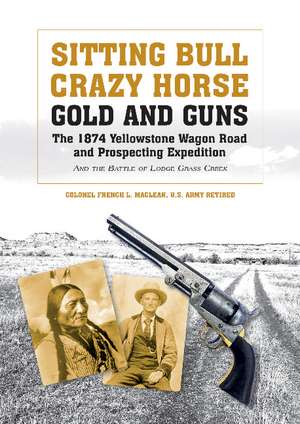 Sitting Bull, Crazy Horse, Gold and Guns: The 1874 Yellowstone Wagon Road and Prospecting Expedition and the Battle of Lodge Grass Creek de Colonel French L. MacLean