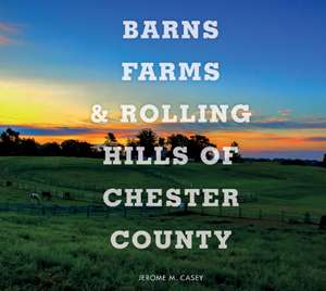 Barns, Farms, and Rolling Hills of Chester County de Jerome M. Casey