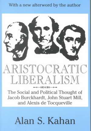 Aristocratic Liberalism: The Social and Political Thought of Jacob Burckhardt, John Stuart Mill, and Alexis De Tocqueville de Alan Kahan