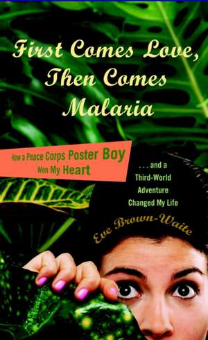 First Comes Love, Then Comes Malaria: How a Peace Corps Poster Boy Won My Heart and a Third-World Adventure Changed My Life de Eve Brown-Waite