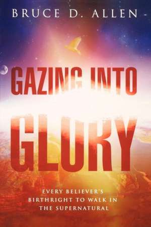 Gazing Into Glory: Every Believer's Birth Right to Walk in the Supernatural de Bruce D. Allen