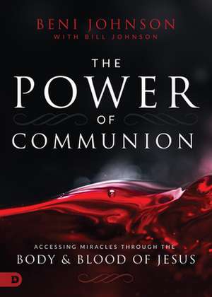 The Power of Communion: Accessing Miracles Through the Body and Blood of Jesus de Beni Johnson