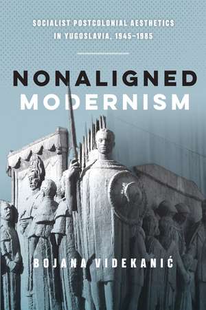 Nonaligned Modernism: Socialist Postcolonial Aesthetics in Yugoslavia, 1945–1985 de Bojana Videkanic