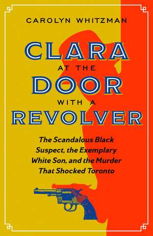 Clara at the Door with a Revolver: The Scandalous Black Suspect, the Exemplary White Son, and the Murder that Shocked Toronto de Carolyn Whitzman