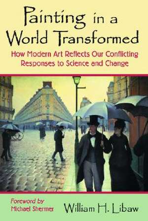 Painting in a World Transformed: "How Modern Art Reflects Our Conflicting Responses to Science and Change" de William H. Libaw