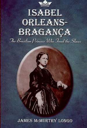 Isabel Orleans-Braganza: The Brazilian Princess Who Freed the Slaves de James McMurtry Longo