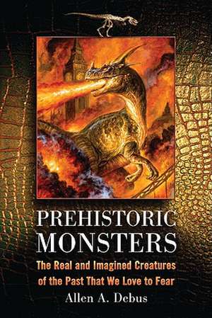 Prehistoric Monsters: The Real and Imagined Creatures of the Past That We Love to Fear de Allen A. Debus