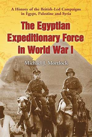 The Egyptian Expeditionary Force in World War I: A History of the British-Led Campaigns in Egypt, Palestine and Syria de Michael J. Mortlock