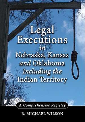 Legal Executions in Nebraska, Kansas and Oklahoma Including the Indian Territory: A Comprehensive Registry de R. Michael Wilson