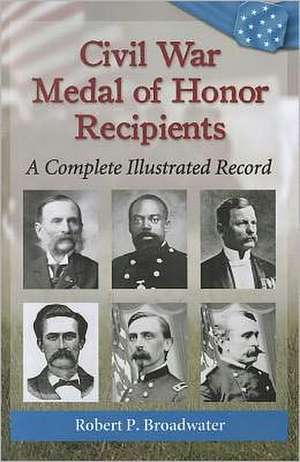 Civil War Medal of Honor Recipients: A Complete Illustrated Record de Robert P. Broadwater