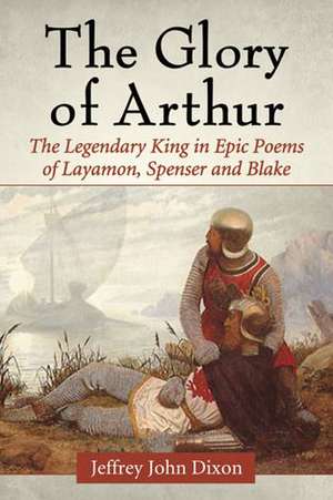 The Glory of Arthur: The Legendary King in Epic Poems of Layamon, Spenser and Blake de Jeffrey John Dixon