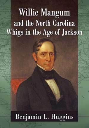 Willie Mangum and the North Carolina Whigs in the Age of Jackson de Benjamin L. Huggins