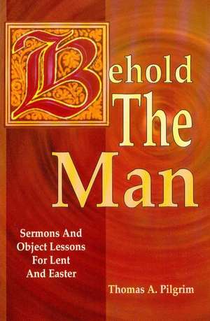 Behold the Man: Sermons and Object Lessons for Lent and Easter de Thomas A. Pilgrim