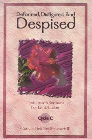 Deformed, Disfigured, and Despised: First Lesson Sermons for Lent/Easter Cycle C de Carlyle Fielding Stewart