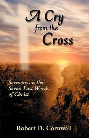 A Cry from the Cross: Sermons on the Seven Last Words of Christ de Robert D. Dr Cornwall