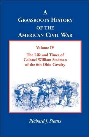 A Grassroots History of the American Civil War, Volume IV: The Life and Times of Colonel William Stedman of the 6th Ohio Cavalry de Richard J. Staats