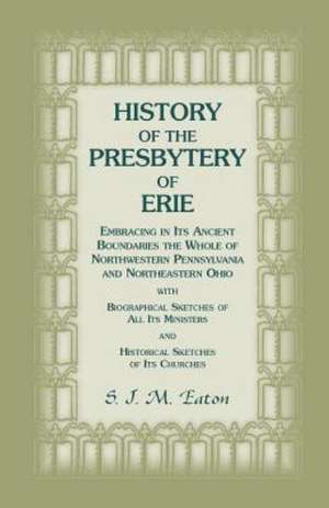 History of the Presbytery of Erie, Embracing in Its Ancient Boundaries the Whole of Northwestern Pennsylvania and Northeastern Ohio de S. J. M. Eaton