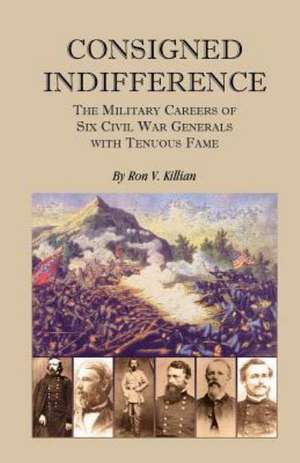 Consigned Indifference: The Military Careers of Six Civil War Generals with Tenuous Fame de Ron V. Killian